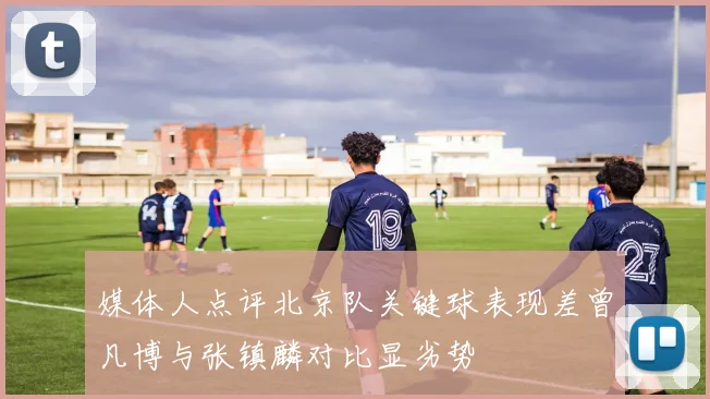 媒体人点评北京队关键球表现差曾凡博与张镇麟对比显劣势