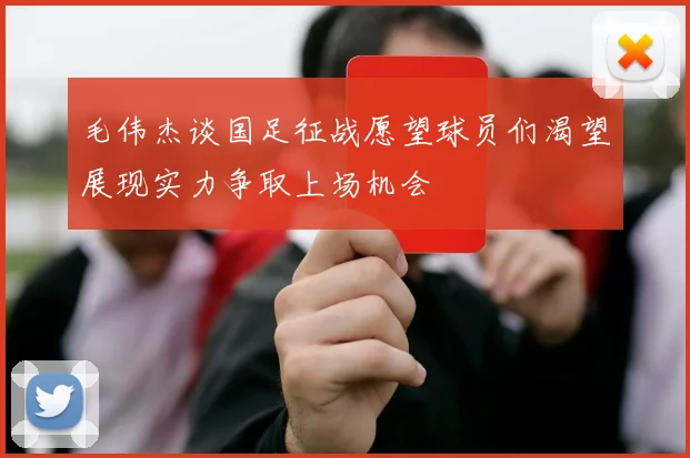 毛伟杰谈国足征战愿望球员们渴望展现实力争取上场机会