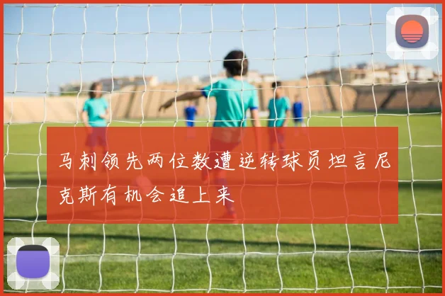 马刺领先两位数遭逆转球员坦言尼克斯有机会追上来