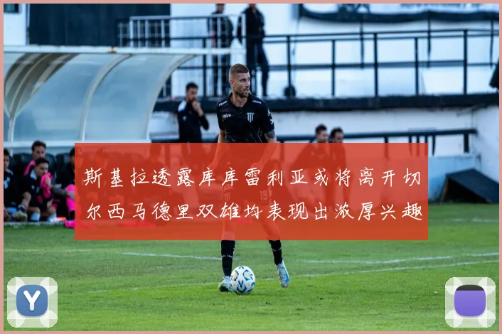 斯基拉透露库库雷利亚或将离开切尔西马德里双雄均表现出浓厚兴趣