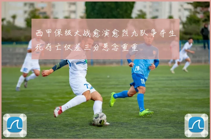西甲保级大战愈演愈烈九队争夺生死存亡仅差三分悬念重重
