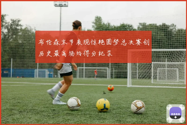 布伦森末节表现惊艳圆梦总决赛创历史最高场均得分纪录
