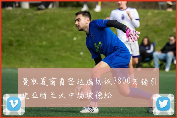 曼联夏窗首签达成协议3800万镑引进亚特兰大中场埃德松