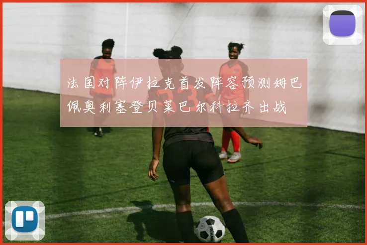 法国对阵伊拉克首发阵容预测姆巴佩奥利塞登贝莱巴尔科拉齐出战
