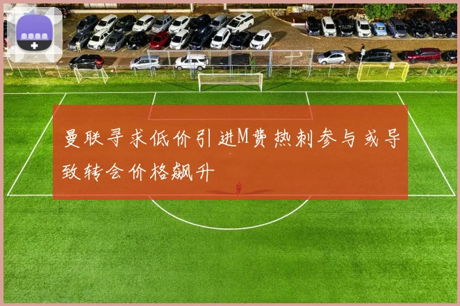 曼联寻求低价引进M费热刺参与或导致转会价格飙升