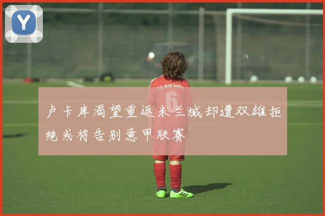 卢卡库渴望重返米兰城却遭双雄拒绝或将告别意甲联赛