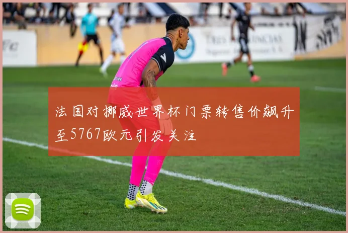 法国对挪威世界杯门票转售价飙升至5767欧元引发关注