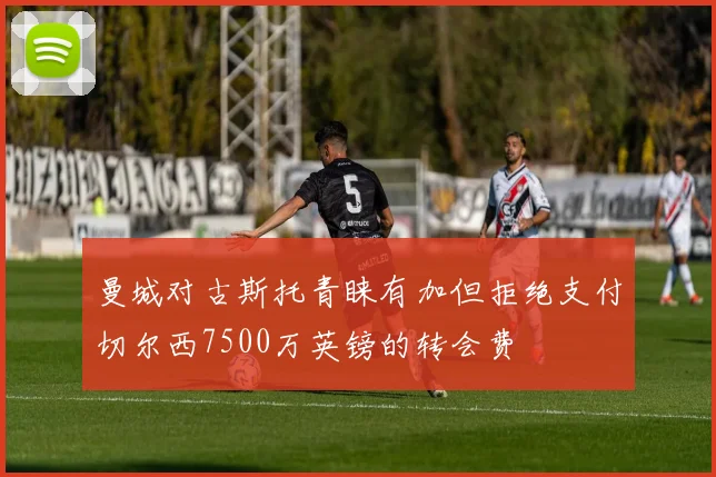 曼城对古斯托青睐有加但拒绝支付切尔西7500万英镑的转会费